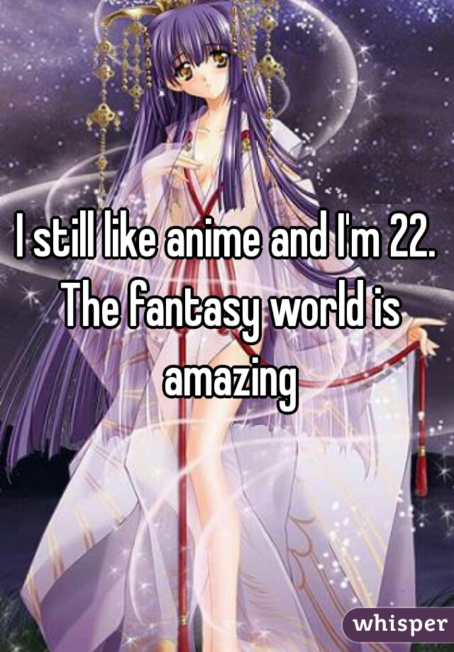 I still like anime and I'm 22. The fantasy world is amazing