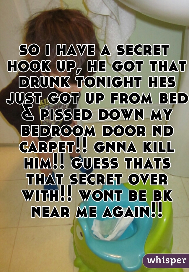 so i have a secret hook up, he got that drunk tonight hes just got up from bed & pissed down my bedroom door nd carpet!! gnna kill him!! guess thats that secret over with!! wont be bk near me again!!