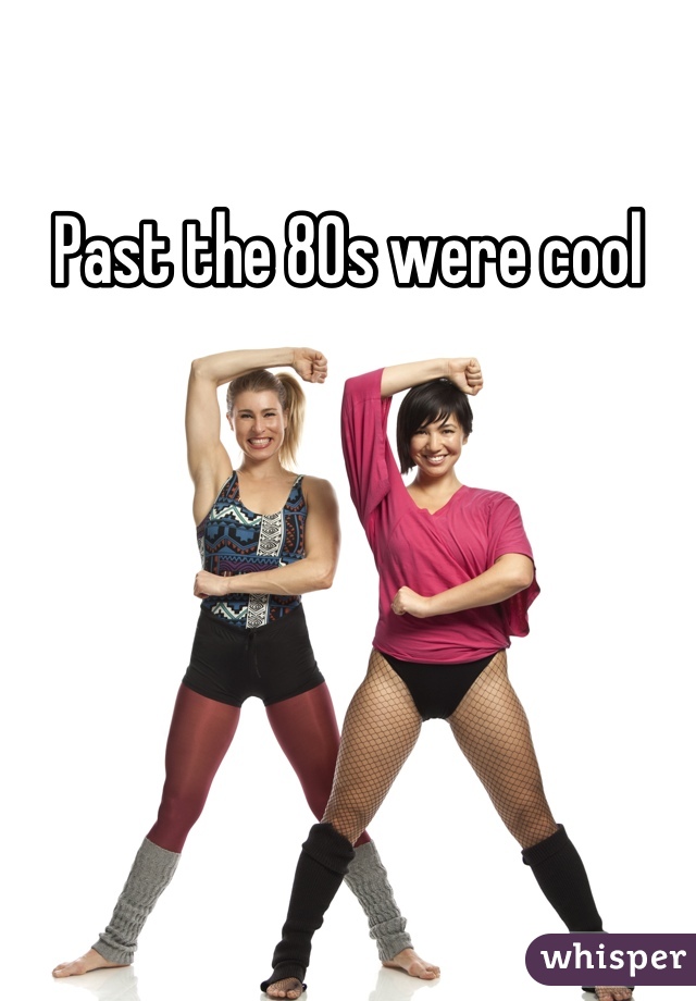 Past the 80s were cool