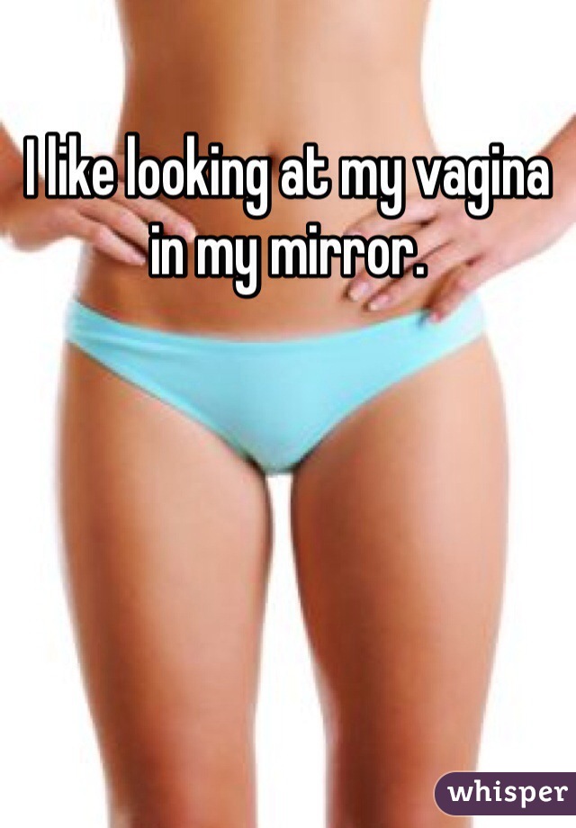 I like looking at my vagina in my mirror.