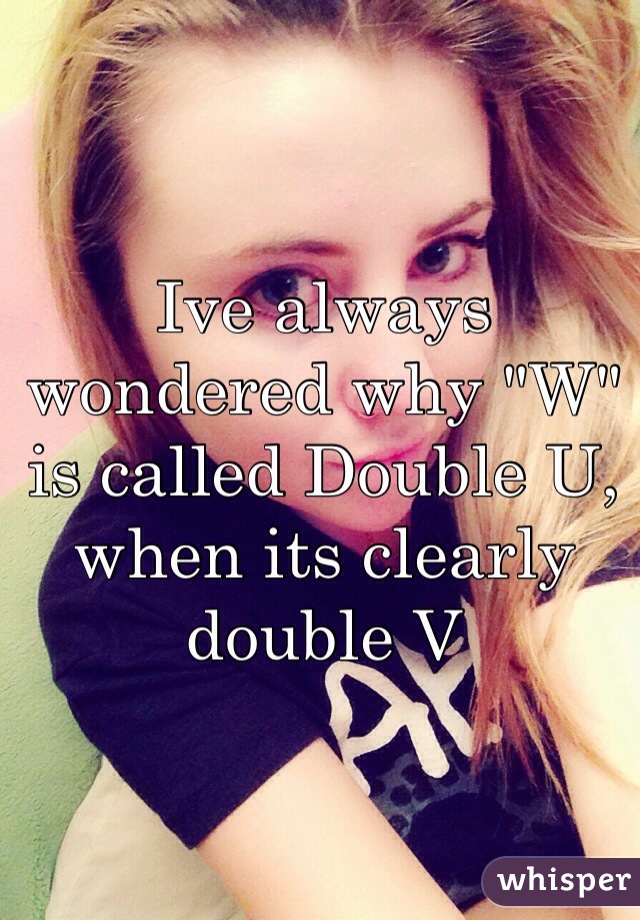 Ive always wondered why "W" is called Double U, when its clearly double V 