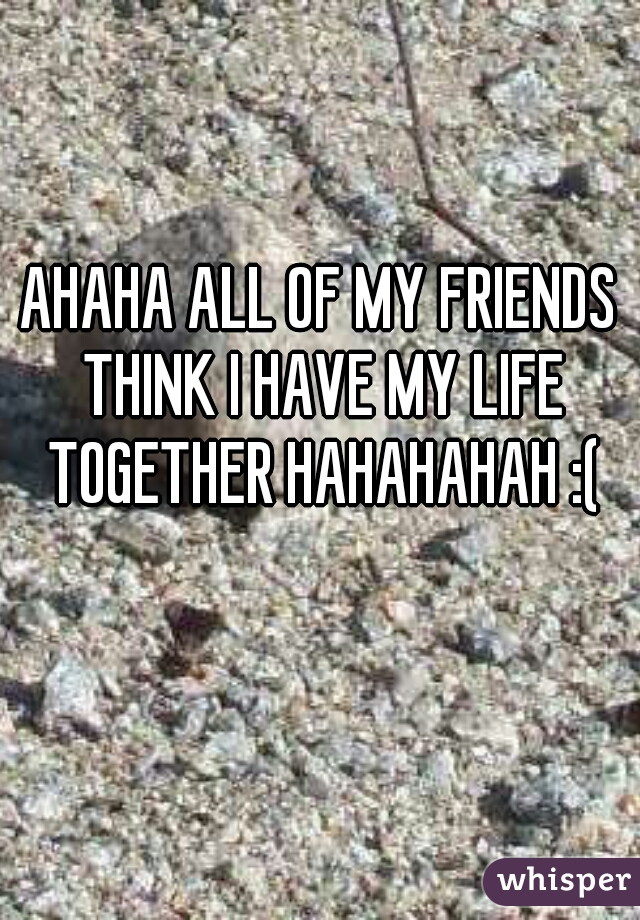 AHAHA ALL OF MY FRIENDS THINK I HAVE MY LIFE TOGETHER HAHAHAHAH :(
   