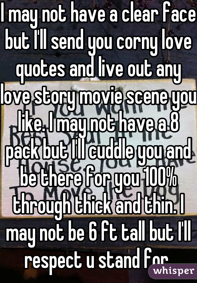 I may not have a clear face but I'll send you corny love quotes and live out any love story movie scene you like. I may not have a 8 pack but I'll cuddle you and be there for you 100% through thick and thin. I may not be 6 ft tall but I'll respect u stand for 