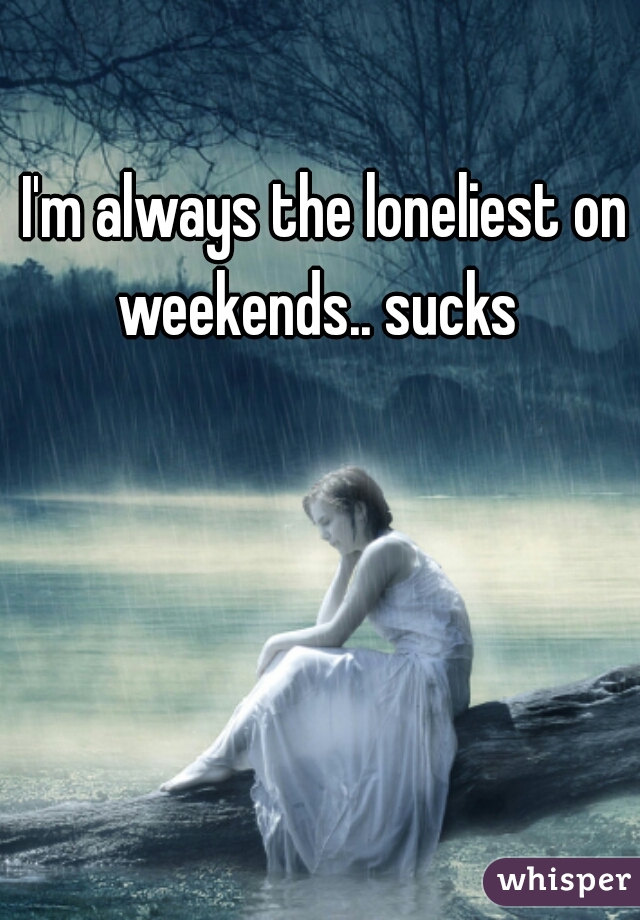 I'm always the loneliest on weekends.. sucks  