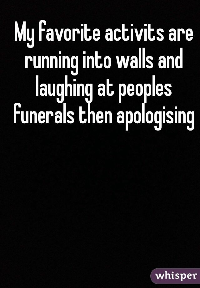 My favorite activits are running into walls and laughing at peoples funerals then apologising 