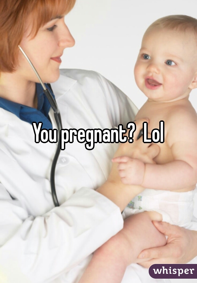 You pregnant?  Lol