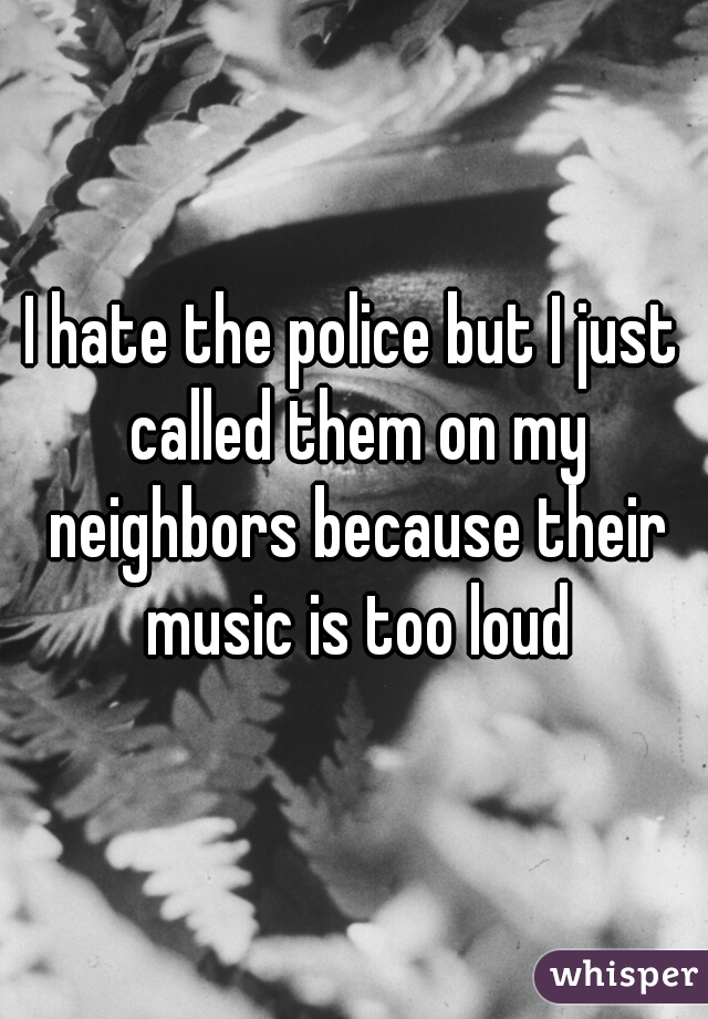 I hate the police but I just called them on my neighbors because their music is too loud