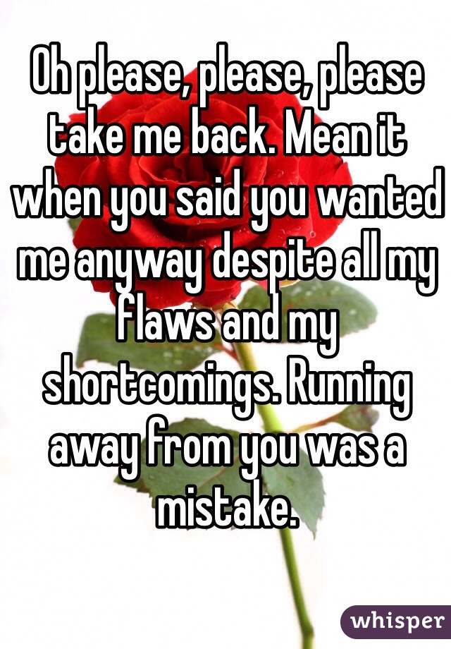 Oh please, please, please take me back. Mean it when you said you wanted me anyway despite all my flaws and my shortcomings. Running away from you was a mistake. 