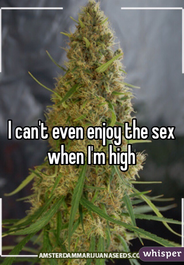 I can't even enjoy the sex when I'm high