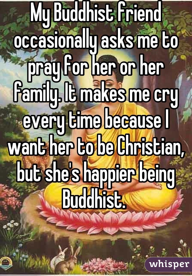 My Buddhist friend occasionally asks me to pray for her or her family. It makes me cry every time because I want her to be Christian, but she's happier being Buddhist. 