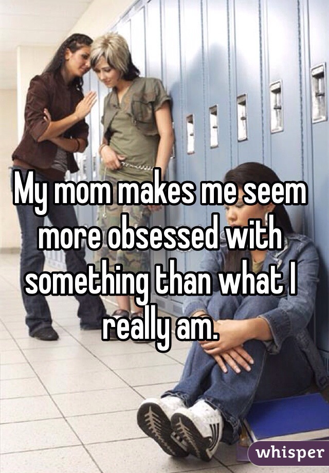 My mom makes me seem more obsessed with something than what I really am.