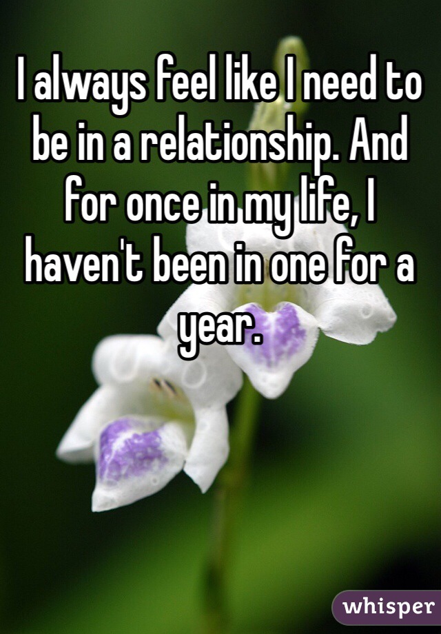 I always feel like I need to be in a relationship. And for once in my life, I haven't been in one for a year.