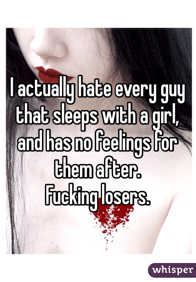 I actually hate every guy that sleeps with a girl, and has no feelings for them after. 
Fucking losers.