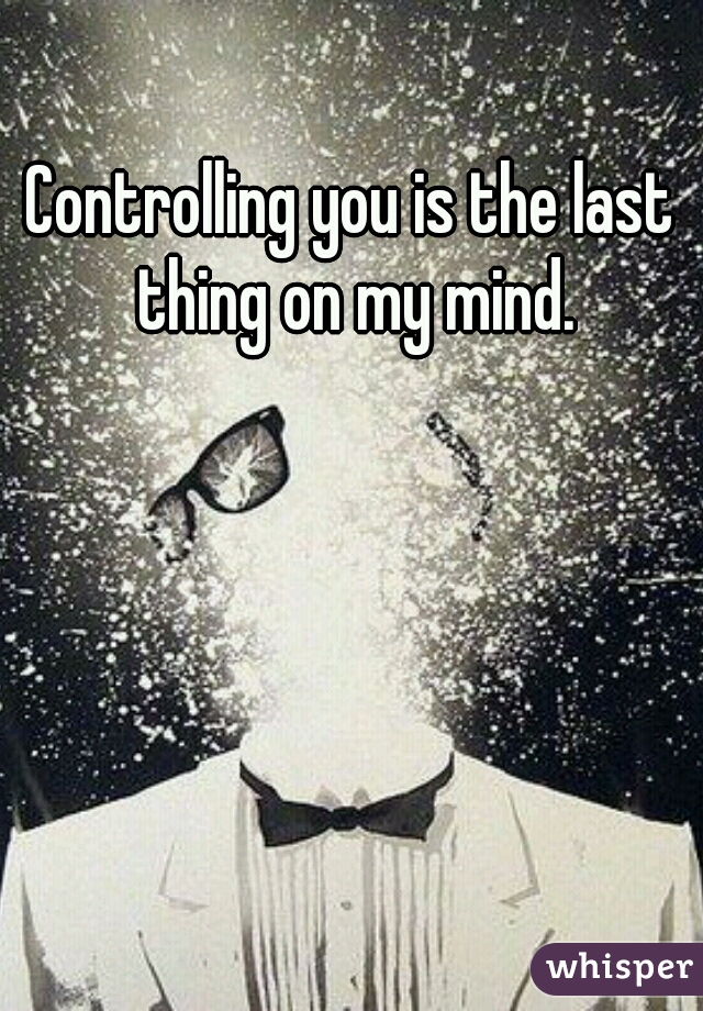 Controlling you is the last thing on my mind.