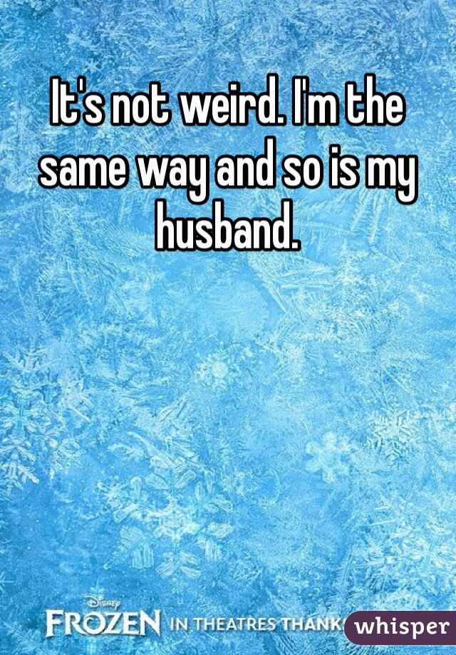 It's not weird. I'm the same way and so is my husband.