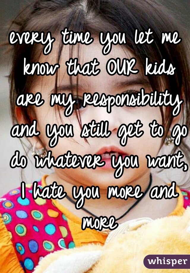 every time you let me know that OUR kids are my responsibility and you still get to go do whatever you want, I hate you more and more