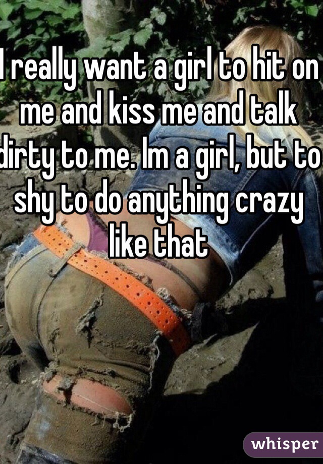 I really want a girl to hit on me and kiss me and talk dirty to me. Im a girl, but to shy to do anything crazy like that