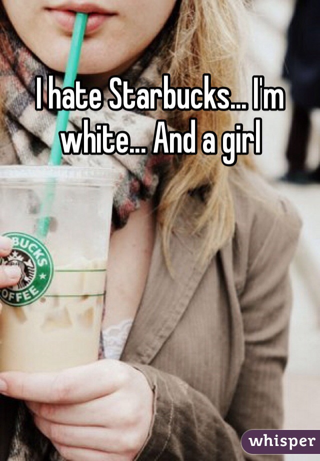 I hate Starbucks... I'm white... And a girl 