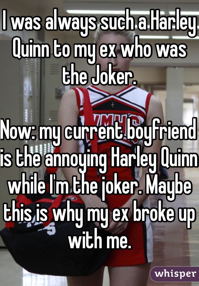 I was always such a Harley Quinn to my ex who was the Joker. 

Now: my current boyfriend is the annoying Harley Quinn while I'm the joker. Maybe this is why my ex broke up with me. 