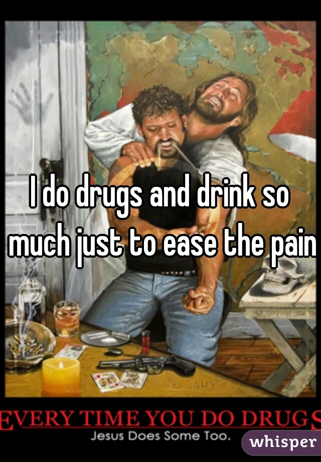 I do drugs and drink so much just to ease the pain