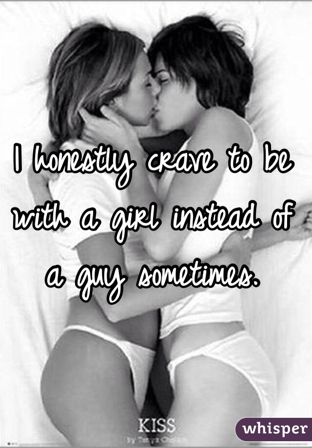 I honestly crave to be with a girl instead of a guy sometimes.