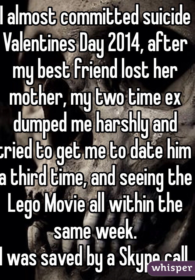 I almost committed suicide Valentines Day 2014, after my best friend lost her mother, my two time ex dumped me harshly and tried to get me to date him a third time, and seeing the Lego Movie all within the same week.
I was saved by a Skype call.