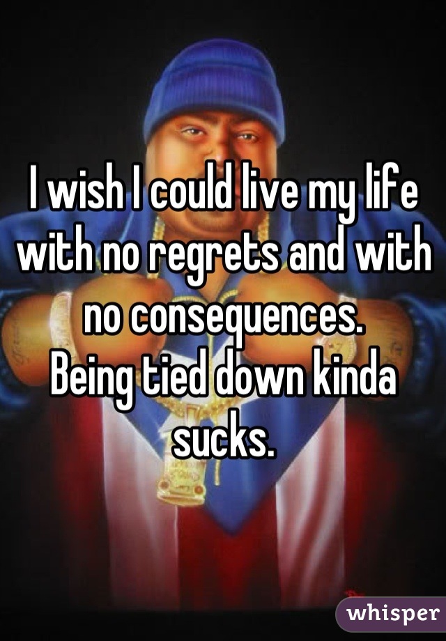 I wish I could live my life with no regrets and with no consequences.
Being tied down kinda sucks.