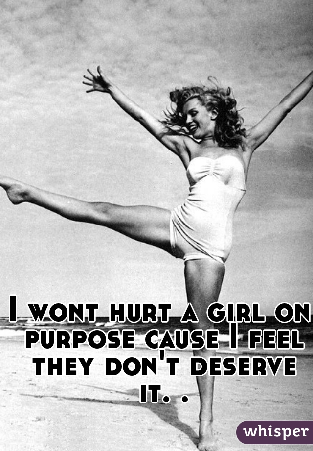 I wont hurt a girl on purpose cause I feel they don't deserve it. .