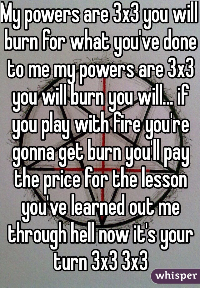 My powers are 3x3 you will burn for what you've done to me my powers are 3x3 you will burn you will... if you play with fire you're gonna get burn you'll pay the price for the lesson you've learned out me through hell now it's your turn 3x3 3x3 