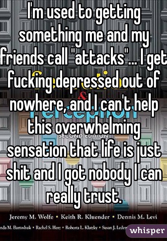 I'm used to getting something me and my friends call "attacks"... I get fucking depressed out of nowhere, and I can't help this overwhelming sensation that life is just shit and I got nobody I can really trust. 