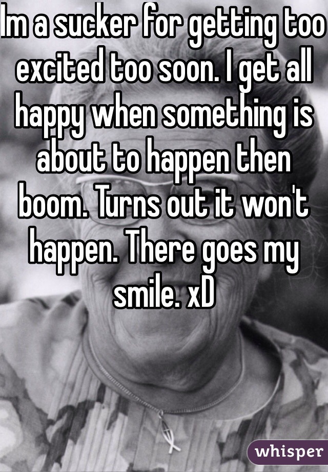 Im a sucker for getting too excited too soon. I get all happy when something is about to happen then boom. Turns out it won't happen. There goes my smile. xD