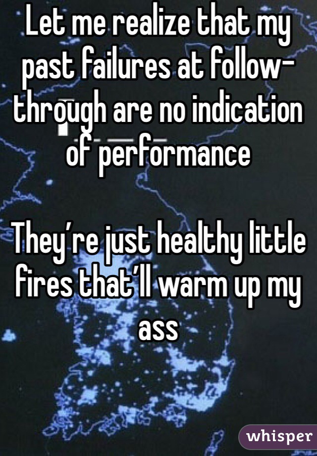 Let me realize that my past failures at follow-through are no indication of performance

They’re just healthy little fires that’ll warm up my ass
