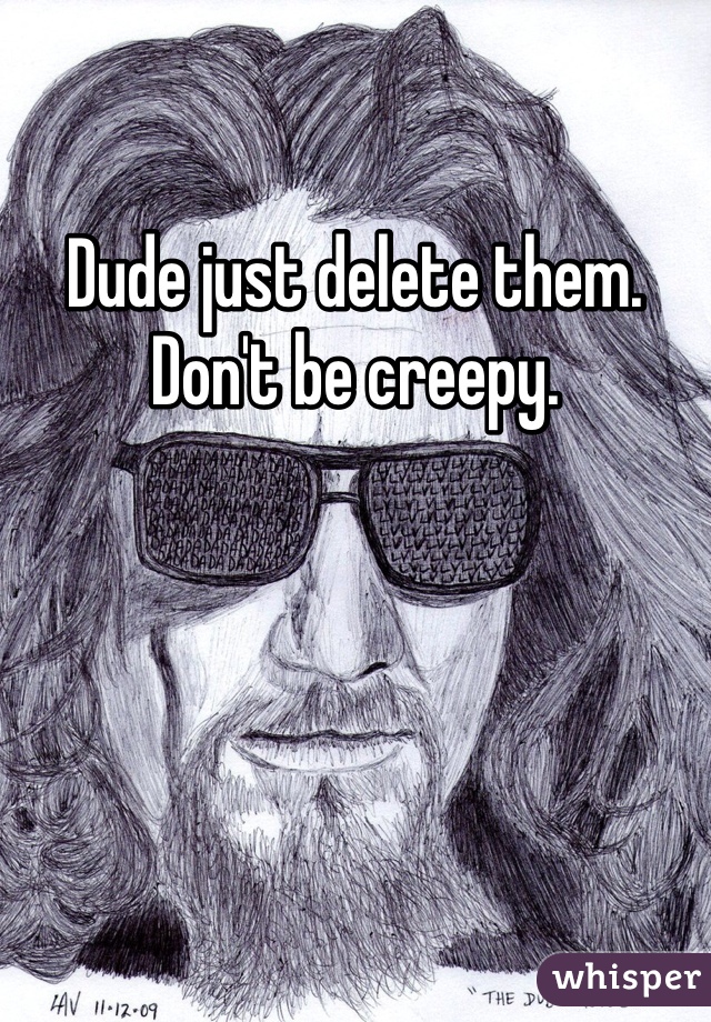 Dude just delete them. Don't be creepy.