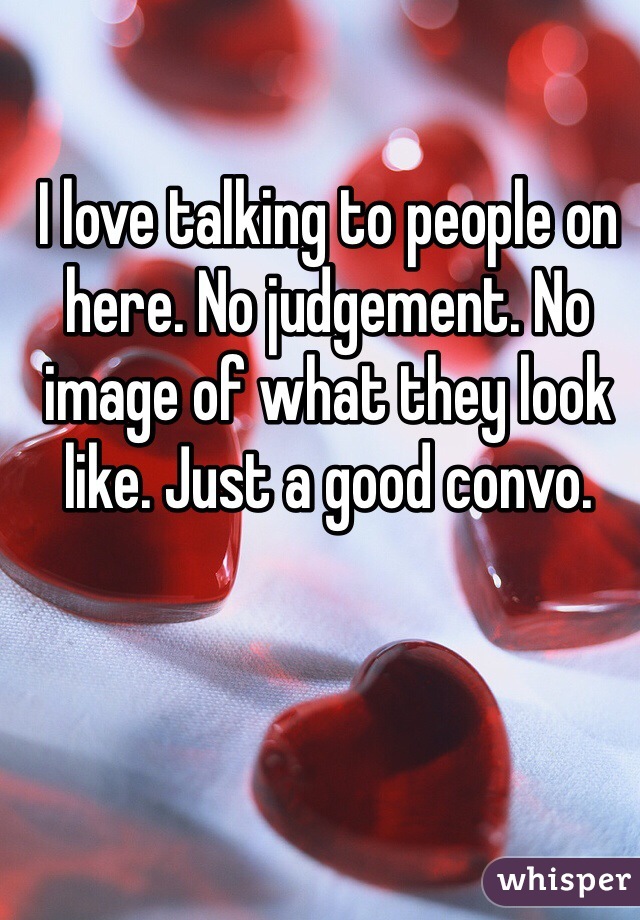 I love talking to people on here. No judgement. No image of what they look like. Just a good convo. 