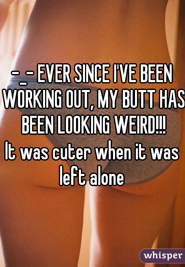 -_- EVER SINCE I'VE BEEN WORKING OUT, MY BUTT HAS BEEN LOOKING WEIRD!!!
It was cuter when it was left alone 