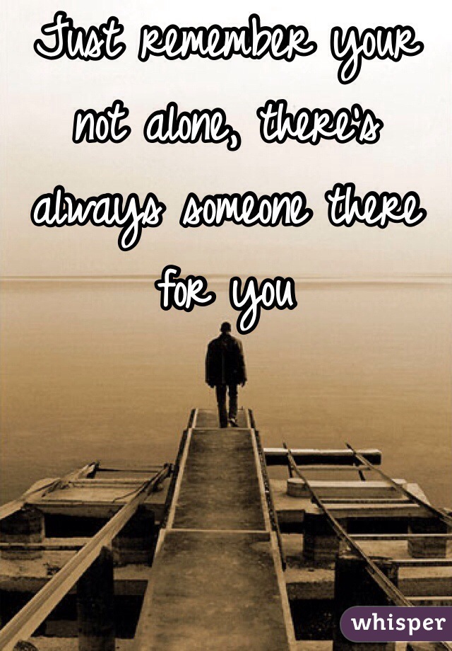 Just remember your not alone, there's always someone there for you