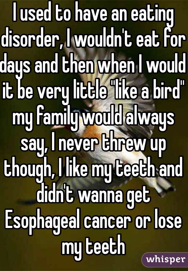 I used to have an eating disorder, I wouldn't eat for days and then when I would it be very little "like a bird" my family would always say, I never threw up though, I like my teeth and didn't wanna get   Esophageal cancer or lose my teeth