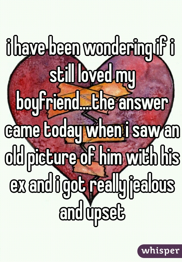 i have been wondering if i still loved my boyfriend....the answer came today when i saw an old picture of him with his ex and i got really jealous and upset