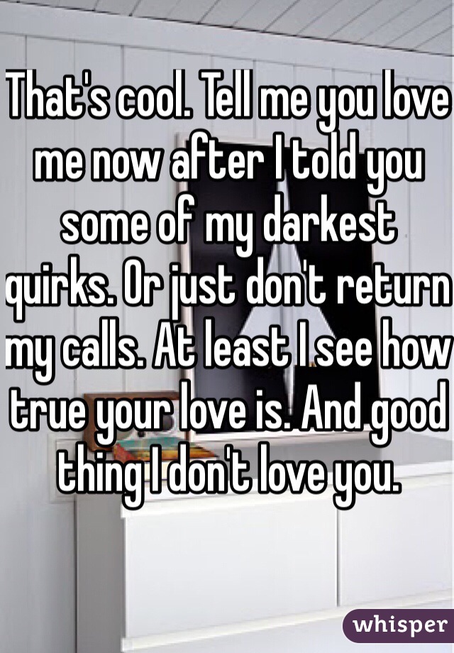 That's cool. Tell me you love me now after I told you some of my darkest quirks. Or just don't return my calls. At least I see how true your love is. And good thing I don't love you. 