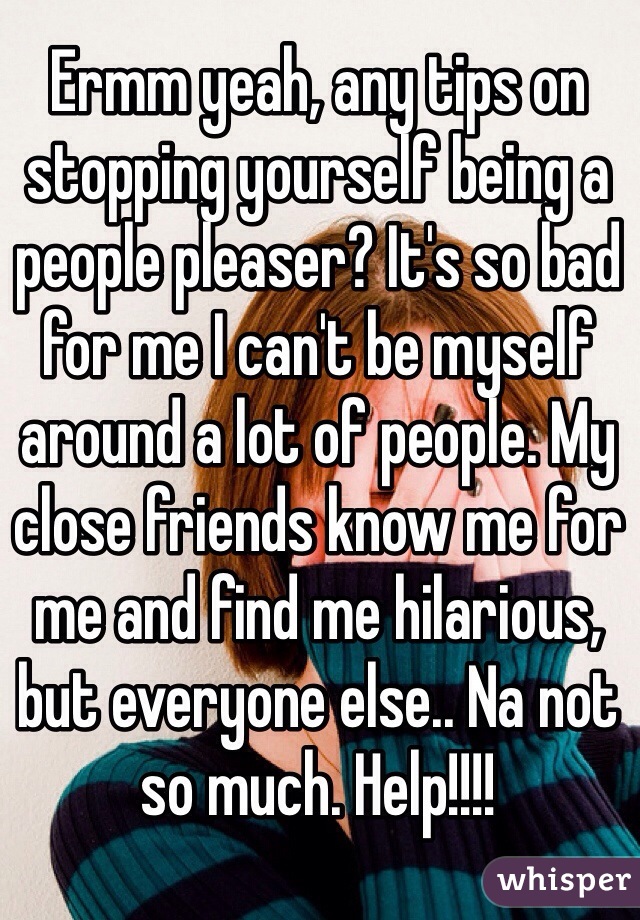 Ermm yeah, any tips on stopping yourself being a people pleaser? It's so bad for me I can't be myself around a lot of people. My close friends know me for me and find me hilarious, but everyone else.. Na not so much. Help!!!! 
