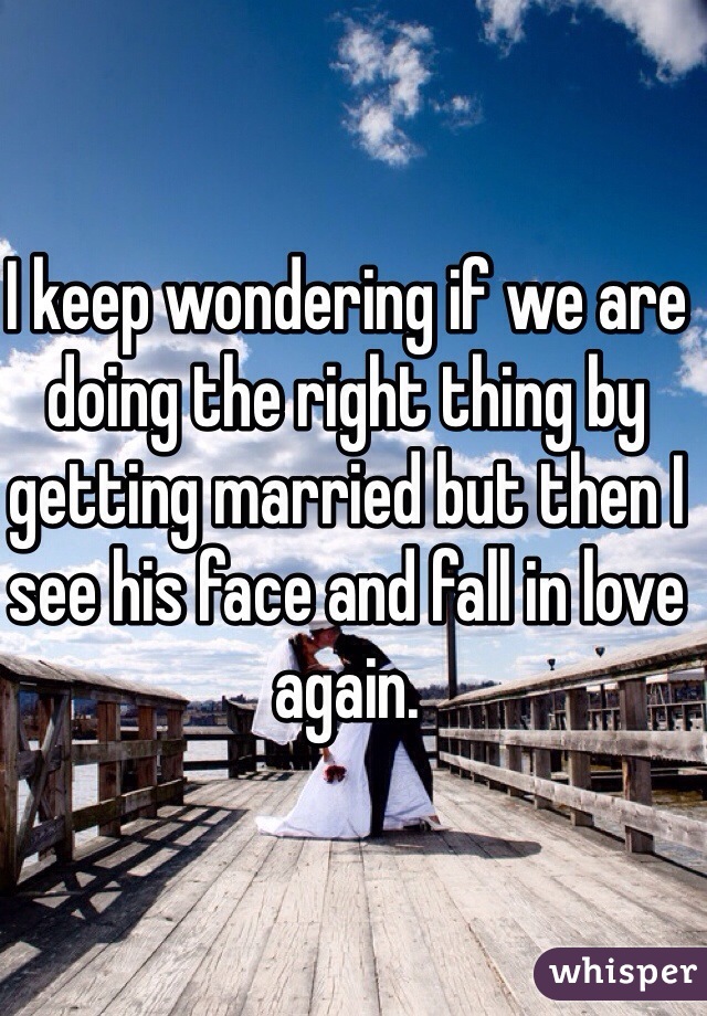 I keep wondering if we are doing the right thing by getting married but then I see his face and fall in love again.