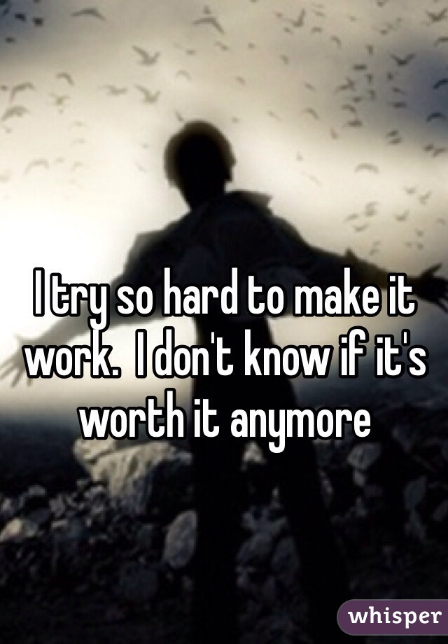 I try so hard to make it work.  I don't know if it's worth it anymore 