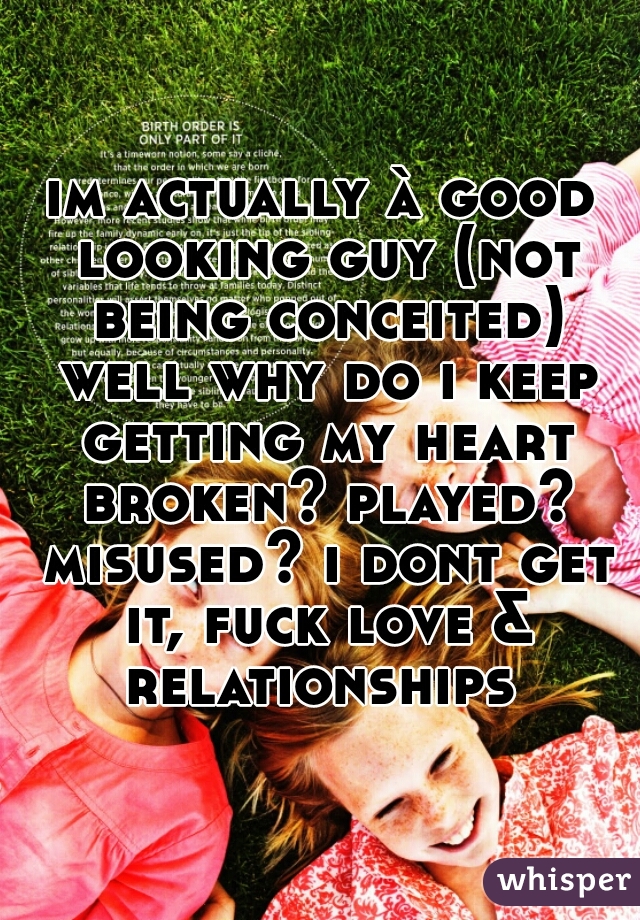 im actually à good looking guy (not being conceited) well why do i keep getting my heart broken? played? misused? i dont get it, fuck love & relationships 