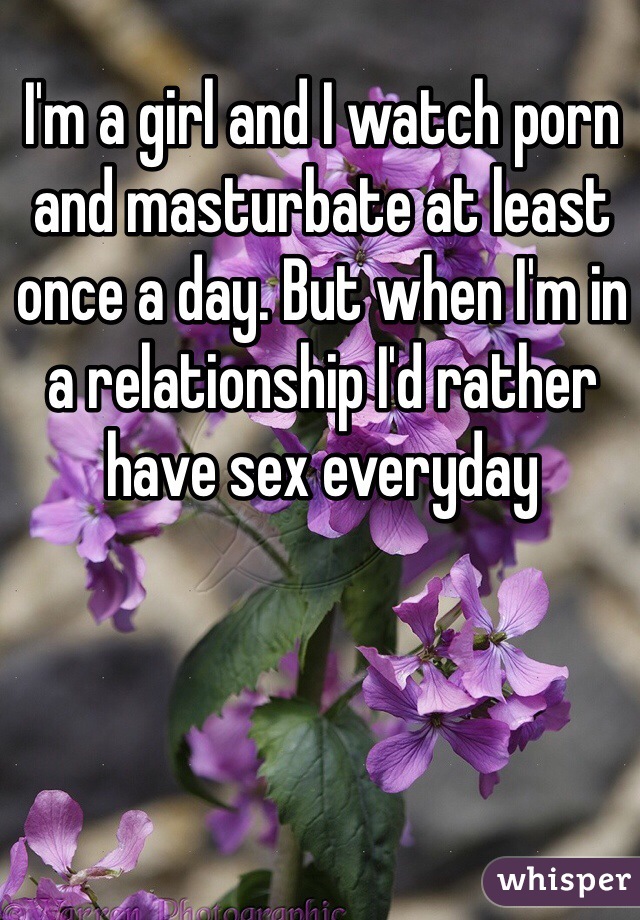 I'm a girl and I watch porn and masturbate at least once a day. But when I'm in a relationship I'd rather have sex everyday