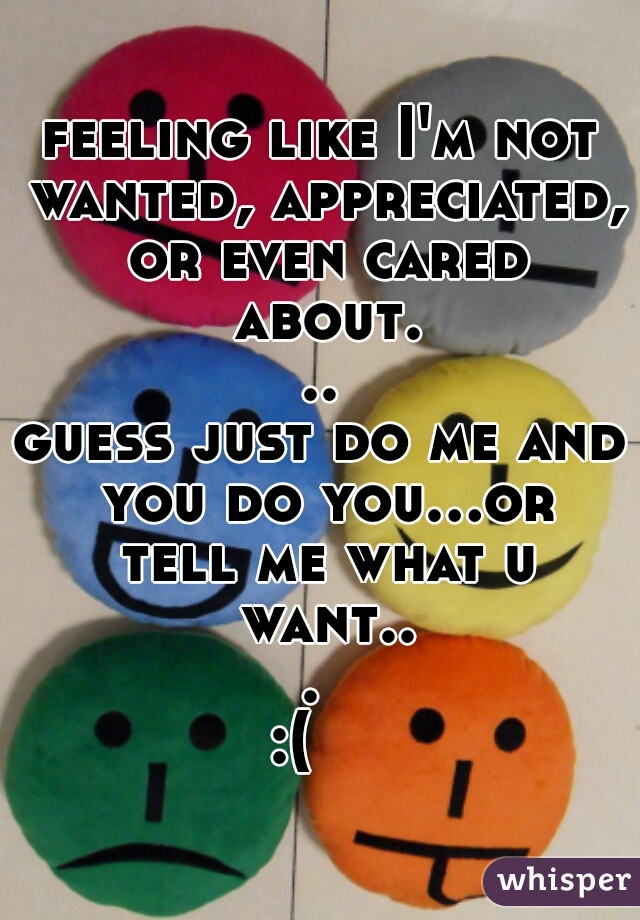 feeling like I'm not wanted, appreciated, or even cared about...
guess just do me and you do you...or tell me what u want... 
:(   