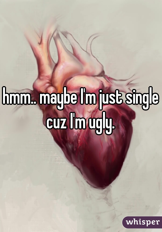 hmm.. maybe I'm just single cuz I'm ugly. 