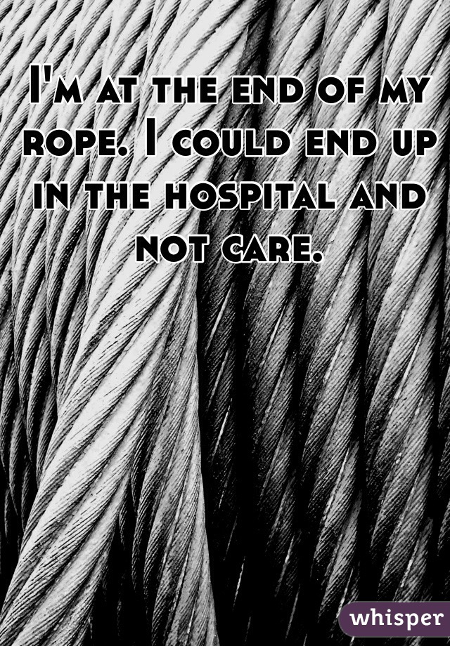 I'm at the end of my rope. I could end up in the hospital and not care. 