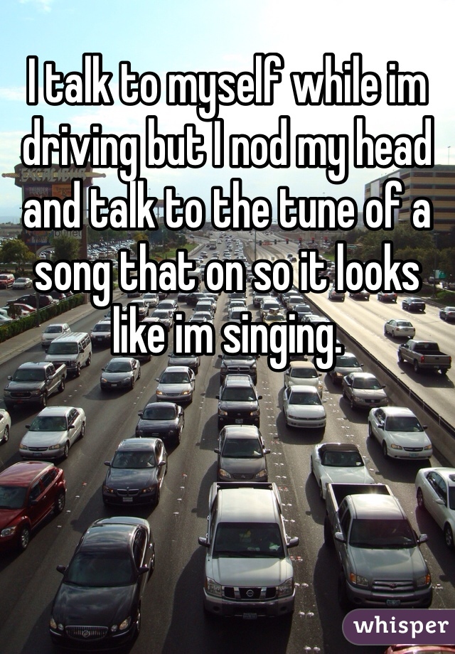 I talk to myself while im driving but I nod my head and talk to the tune of a song that on so it looks like im singing.