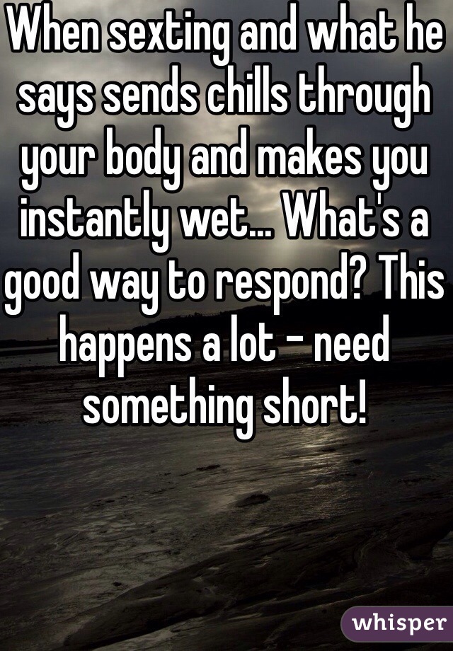 When sexting and what he says sends chills through your body and makes you instantly wet... What's a good way to respond? This happens a lot - need something short! 