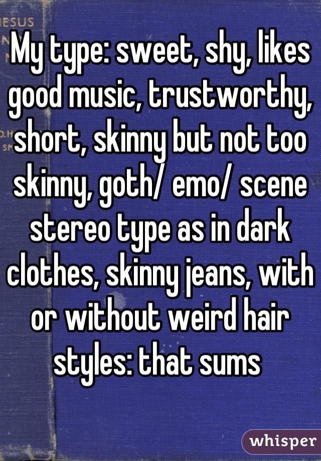 My type: sweet, shy, likes good music, trustworthy, short, skinny but not too skinny, goth/ emo/ scene stereo type as in dark clothes, skinny jeans, with or without weird hair styles: that sums 